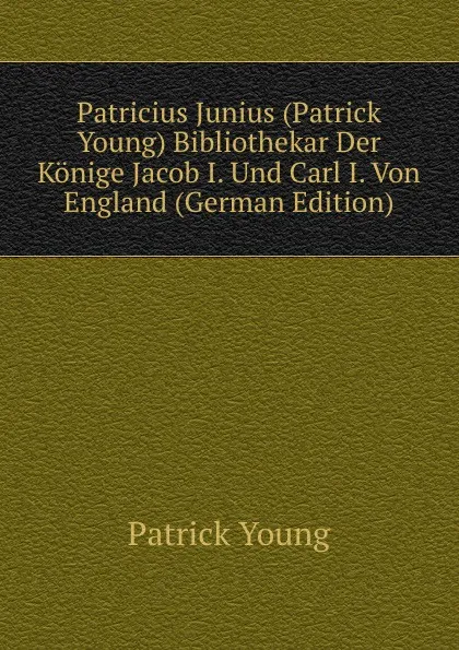 Обложка книги Patricius Junius (Patrick Young) Bibliothekar Der Konige Jacob I. Und Carl I. Von England (German Edition), Patrick Young