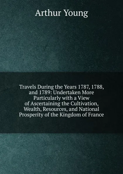 Обложка книги Travels During the Years 1787, 1788, and 1789: Undertaken More Particularly with a View of Ascertaining the Cultivation, Wealth, Resources, and National Prosperity of the Kingdom of France, Arthur Young