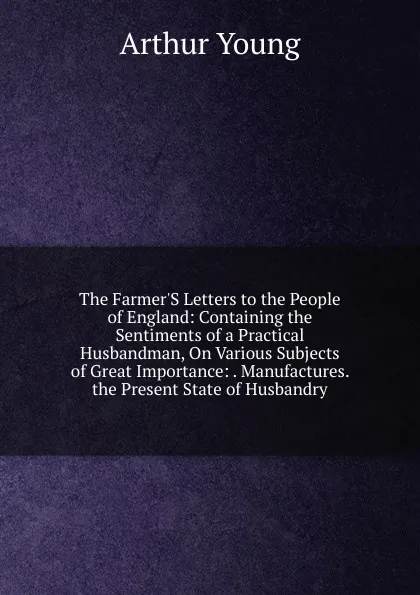 Обложка книги The Farmer.S Letters to the People of England: Containing the Sentiments of a Practical Husbandman, On Various Subjects of Great Importance: . Manufactures. the Present State of Husbandry, Arthur Young