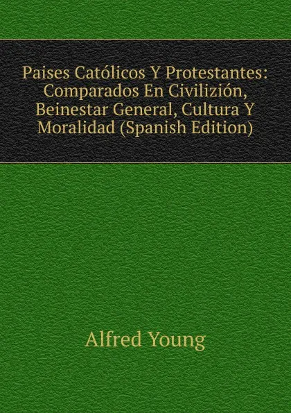 Обложка книги Paises Catolicos Y Protestantes: Comparados En Civilizion, Beinestar General, Cultura Y Moralidad (Spanish Edition), Alfred Young