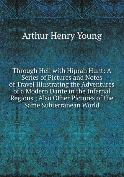 Обложка книги Through Hell with Hiprah Hunt: A Series of Pictures and Notes of Travel Illustrating the Adventures of a Modern Dante in the Infernal Regions ; Also Other Pictures of the Same Subterranean World, Arthur Henry Young