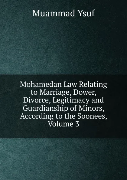 Обложка книги Mohamedan Law Relating to Marriage, Dower, Divorce, Legitimacy and Guardianship of Minors, According to the Soonees, Volume 3, Muammad Ysuf