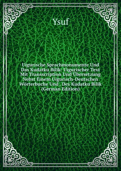 Обложка книги Uigurische Sprachmonumente Und Das Kudatku Bilik: Uigurischer Text Mit Transscription Und Ubersetzung Nebst Einem Uigurisch-Deutschen Worterbuche Und . Des Kudatku Bilik (German Edition), Ysuf