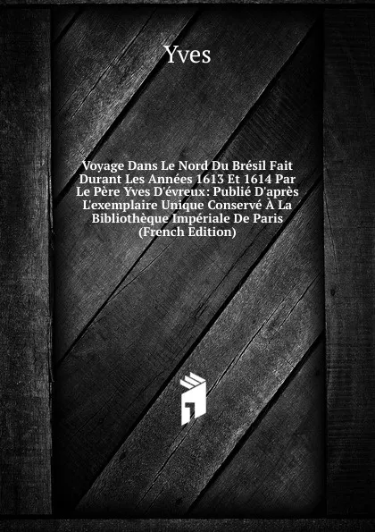 Обложка книги Voyage Dans Le Nord Du Bresil Fait Durant Les Annees 1613 Et 1614 Par Le Pere Yves D.evreux: Publie D.apres L.exemplaire Unique Conserve A La Bibliotheque Imperiale De Paris (French Edition), Yves