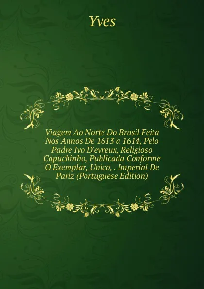 Обложка книги Viagem Ao Norte Do Brasil Feita Nos Annos De 1613 a 1614, Pelo Padre Ivo D.evreux, Religioso Capuchinho, Publicada Conforme O Exemplar, Unico, . Imperial De Pariz (Portuguese Edition), Yves