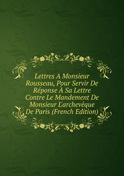 Обложка книги Lettres A Monsieur Rousseau, Pour Servir De Reponse A Sa Lettre Contre Le Mandement De Monsieur L.archeveque De Paris (French Edition), 