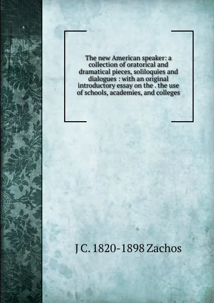 Обложка книги The new American speaker: a collection of oratorical and dramatical pieces, soliloquies and dialogues : with an original introductory essay on the . the use of schools, academies, and colleges, J C. 1820-1898 Zachos