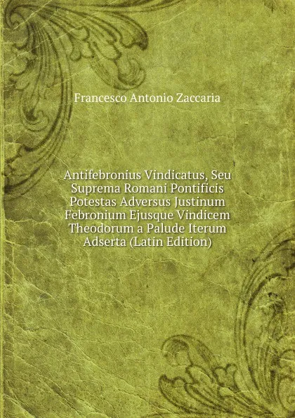 Обложка книги Antifebronius Vindicatus, Seu Suprema Romani Pontificis Potestas Adversus Justinum Febronium Ejusque Vindicem Theodorum a Palude Iterum Adserta (Latin Edition), Francesco Antonio Zaccaria