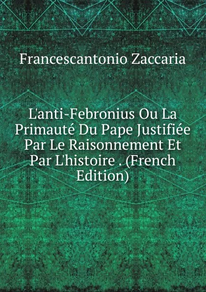 Обложка книги L.anti-Febronius Ou La Primaute Du Pape Justifiee Par Le Raisonnement Et Par L.histoire . (French Edition), Francescantonio Zaccaria