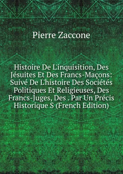 Обложка книги Histoire De L.inquisition, Des Jesuites Et Des Francs-Macons: Suive De L.histoire Des Societes Politiques Et Religieuses, Des Francs-Juges, Des . Par Un Precis Historique S (French Edition), Pierre Zaccone