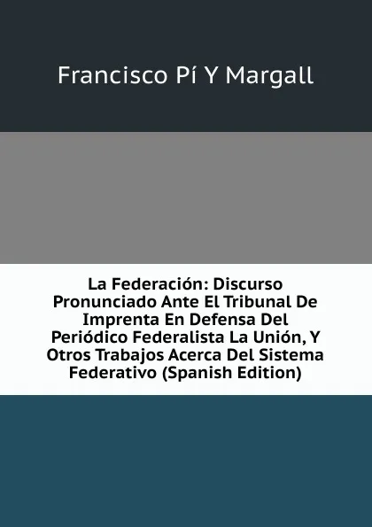 Обложка книги La Federacion: Discurso Pronunciado Ante El Tribunal De Imprenta En Defensa Del Periodico Federalista La Union, Y Otros Trabajos Acerca Del Sistema Federativo (Spanish Edition), Francisco Pí Y Margall