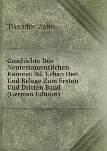 Обложка книги Geschichte Des Neutestamentlichen Kanons: Bd. Urban Den Und Belege Zum Ersten Und Dritten Band (German Edition), Theodor Zahn