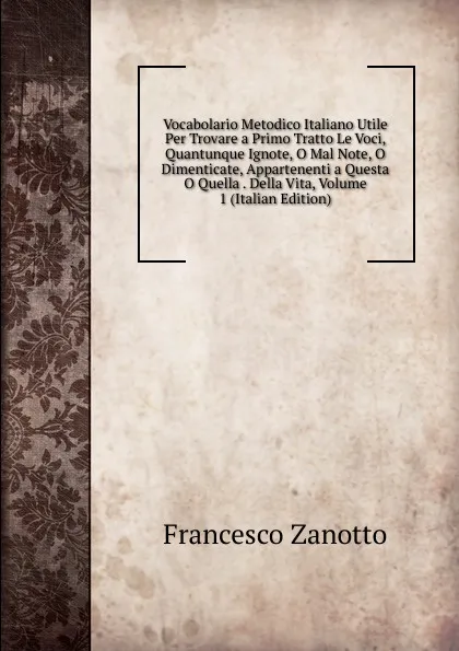 Обложка книги Vocabolario Metodico Italiano Utile Per Trovare a Primo Tratto Le Voci, Quantunque Ignote, O Mal Note, O Dimenticate, Appartenenti a Questa O Quella . Della Vita, Volume 1 (Italian Edition), Francesco Zanotto