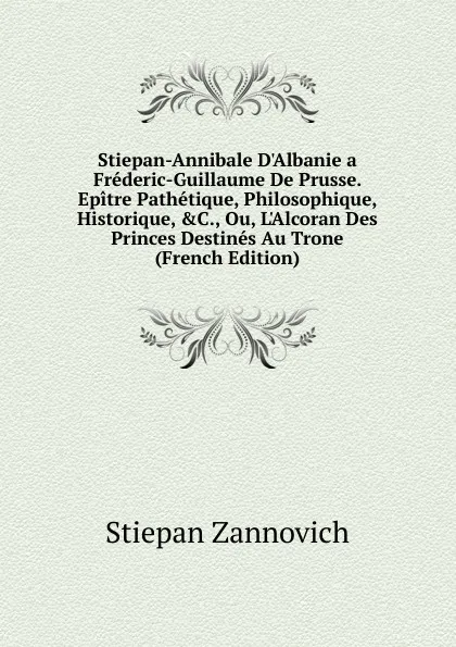 Обложка книги Stiepan-Annibale D.Albanie a Frederic-Guillaume De Prusse. Epitre Pathetique, Philosophique, Historique, .C., Ou, L.Alcoran Des Princes Destines Au Trone (French Edition), Stiepan Zannovich