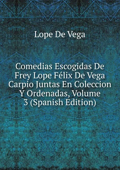 Обложка книги Comedias Escogidas De Frey Lope Felix De Vega Carpio Juntas En Coleccion Y Ordenadas, Volume 3 (Spanish Edition), Lope de Vega