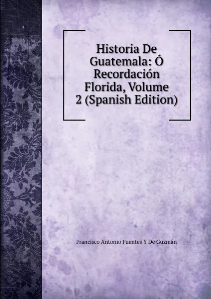 Обложка книги Historia De Guatemala: O Recordacion Florida, Volume 2 (Spanish Edition), Francisco Antonio de Fuentes y Guzmán