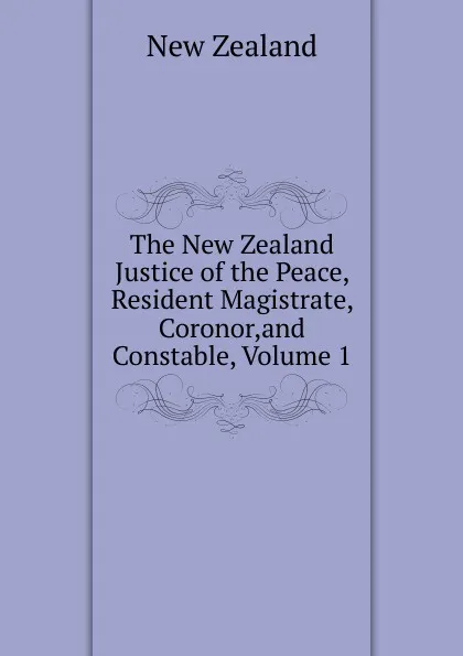 Обложка книги The New Zealand Justice of the Peace, Resident Magistrate, Coronor,and Constable, Volume 1, New Zealand