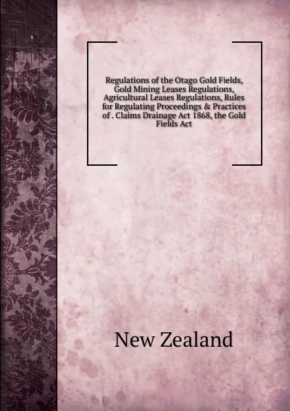 Обложка книги Regulations of the Otago Gold Fields, Gold Mining Leases Regulations, Agricultural Leases Regulations, Rules for Regulating Proceedings . Practices of . Claims Drainage Act 1868, the Gold Fields Act, New Zealand