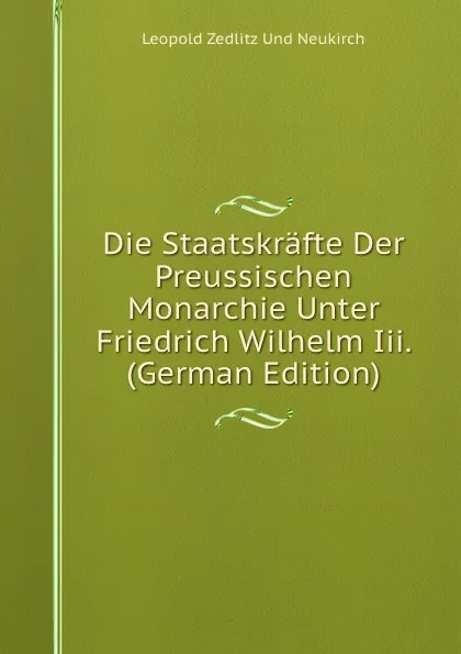 Обложка книги Die Staatskrafte Der Preussischen Monarchie Unter Friedrich Wilhelm Iii. (German Edition), Leopold Zedlitz Und Neukirch