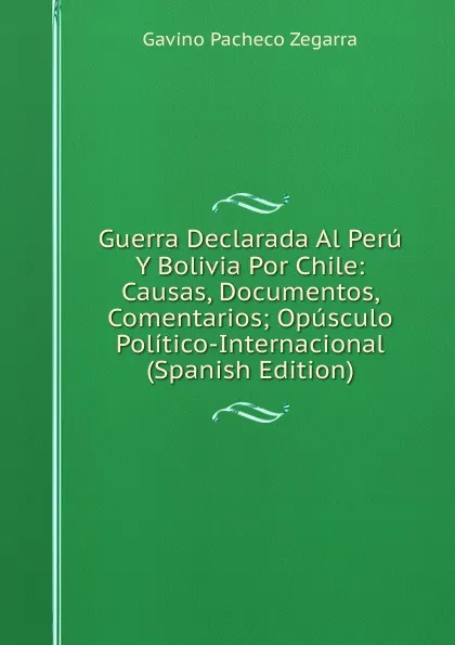 Обложка книги Guerra Declarada Al Peru Y Bolivia Por Chile: Causas, Documentos, Comentarios; Opusculo Politico-Internacional (Spanish Edition), Gavino Pacheco Zegarra