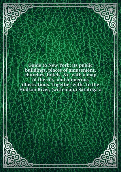 Обложка книги Guide to New York: its public buildings, places of amusement, churches, hotels, .c. with a map of the city, and numerous illustrations. Together with . to the Hudson River, (with map,) Saratoga a, 