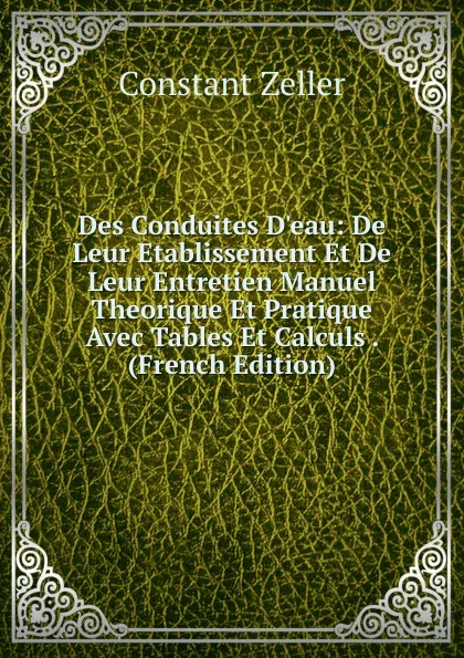 Обложка книги Des Conduites D.eau: De Leur Etablissement Et De Leur Entretien Manuel Theorique Et Pratique Avec Tables Et Calculs . (French Edition), Constant Zeller