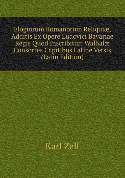 Обложка книги Elogiorum Romanorum Reliquiae, Additis Ex Opere Ludovici Bavariae Regis Quod Inscribitur: Walhalae Consortes Capitibus Latine Versis (Latin Edition), Karl Zell