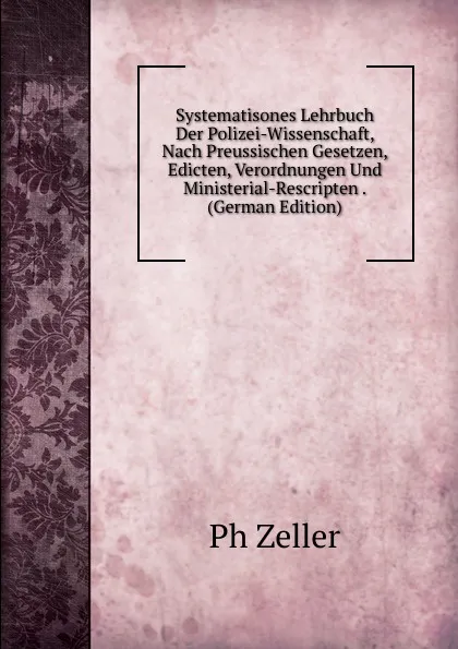 Обложка книги Systematisones Lehrbuch Der Polizei-Wissenschaft, Nach Preussischen Gesetzen, Edicten, Verordnungen Und Ministerial-Rescripten . (German Edition), Ph Zeller