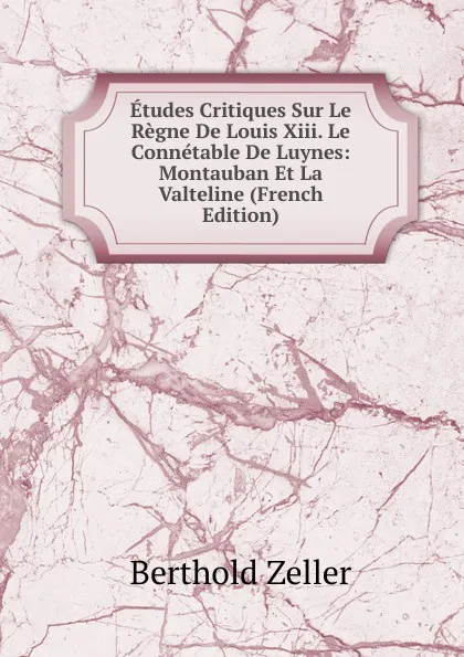 Обложка книги Etudes Critiques Sur Le Regne De Louis Xiii. Le Connetable De Luynes: Montauban Et La Valteline (French Edition), Berthold Zeller