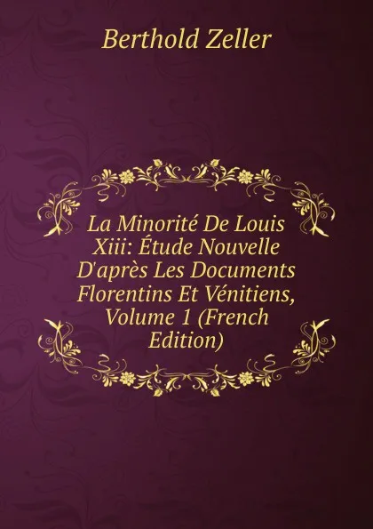 Обложка книги La Minorite De Louis Xiii: Etude Nouvelle D.apres Les Documents Florentins Et Venitiens, Volume 1 (French Edition), Berthold Zeller