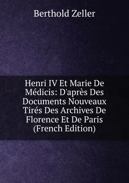 Обложка книги Henri IV Et Marie De Medicis: D.apres Des Documents Nouveaux Tires Des Archives De Florence Et De Paris (French Edition), Berthold Zeller