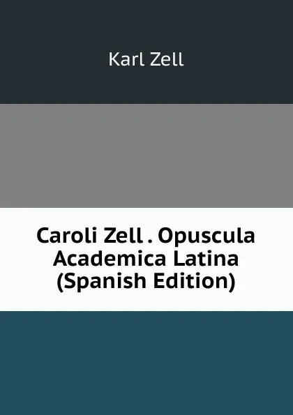 Обложка книги Caroli Zell . Opuscula Academica Latina (Spanish Edition), Karl Zell