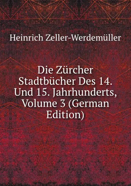 Обложка книги Die Zurcher Stadtbucher Des 14. Und 15. Jahrhunderts, Volume 3 (German Edition), Heinrich Zeller-Werdemüller