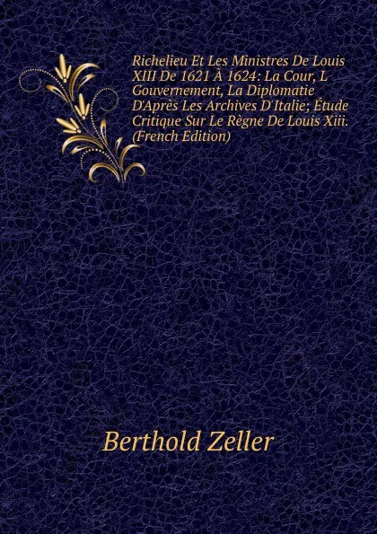 Обложка книги Richelieu Et Les Ministres De Louis XIII De 1621 A 1624: La Cour, L Gouvernement, La Diplomatie D.Apres Les Archives D.Italie; Etude Critique Sur Le Regne De Louis Xiii. (French Edition), Berthold Zeller