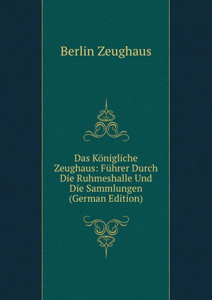 Обложка книги Das Konigliche Zeughaus: Fuhrer Durch Die Ruhmeshalle Und Die Sammlungen (German Edition), Berlin Zeughaus