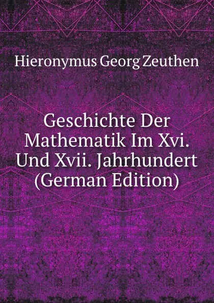 Обложка книги Geschichte Der Mathematik Im Xvi. Und Xvii. Jahrhundert (German Edition), Hieronymus Georg Zeuthen