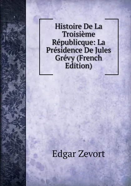 Обложка книги Histoire De La Troisieme Republicque: La Presidence De Jules Grevy (French Edition), Edgar Zevort