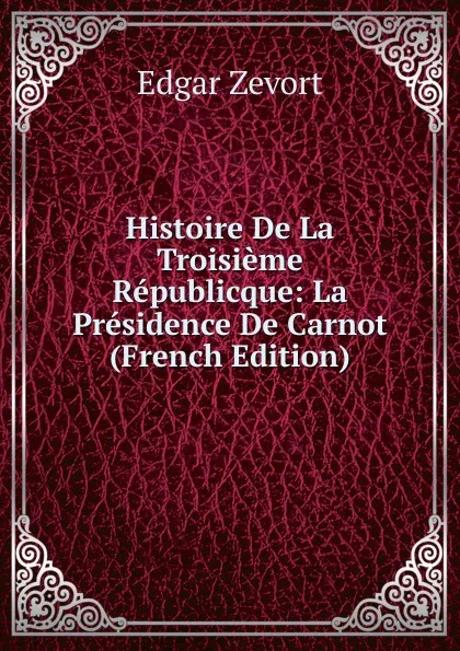 Обложка книги Histoire De La Troisieme Republicque: La Presidence De Carnot (French Edition), Edgar Zevort