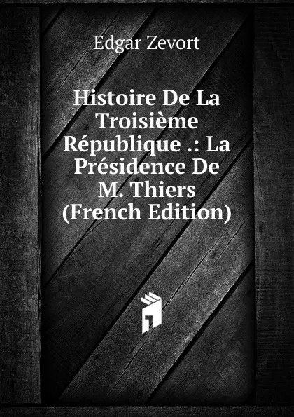 Обложка книги Histoire De La Troisieme Republique .: La Presidence De M. Thiers (French Edition), Edgar Zevort