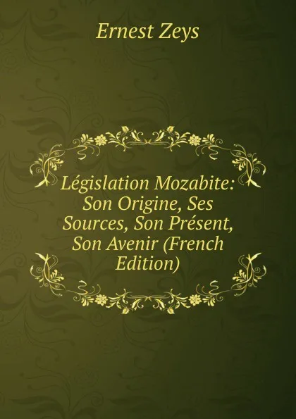 Обложка книги Legislation Mozabite: Son Origine, Ses Sources, Son Present, Son Avenir (French Edition), Ernest Zeys