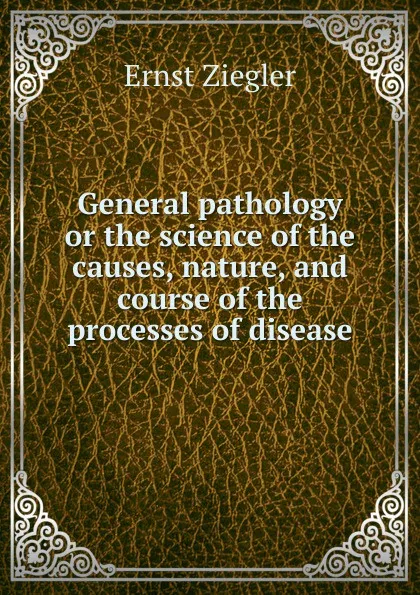 Обложка книги General pathology or the science of the causes, nature, and course of the processes of disease, Ernst Ziegler