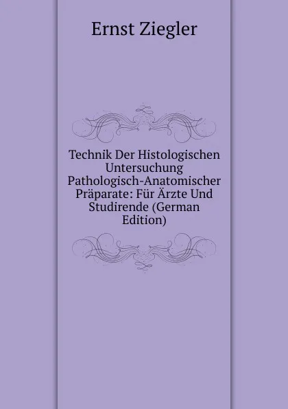 Обложка книги Technik Der Histologischen Untersuchung Pathologisch-Anatomischer Praparate: Fur Arzte Und Studirende (German Edition), Ernst Ziegler