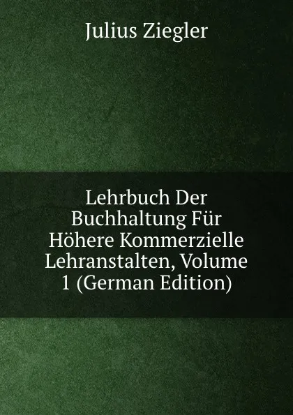 Обложка книги Lehrbuch Der Buchhaltung Fur Hohere Kommerzielle Lehranstalten, Volume 1 (German Edition), Julius Ziegler