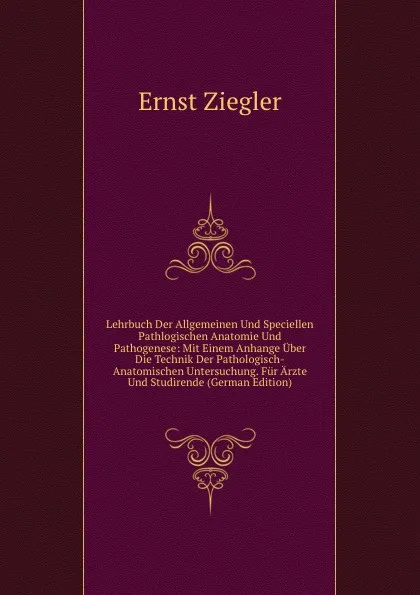 Обложка книги Lehrbuch Der Allgemeinen Und Speciellen Pathlogischen Anatomie Und Pathogenese: Mit Einem Anhange Uber Die Technik Der Pathologisch-Anatomischen Untersuchung. Fur Arzte Und Studirende (German Edition), Ernst Ziegler