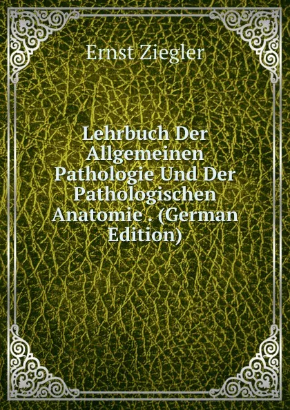 Обложка книги Lehrbuch Der Allgemeinen Pathologie Und Der Pathologischen Anatomie . (German Edition), Ernst Ziegler