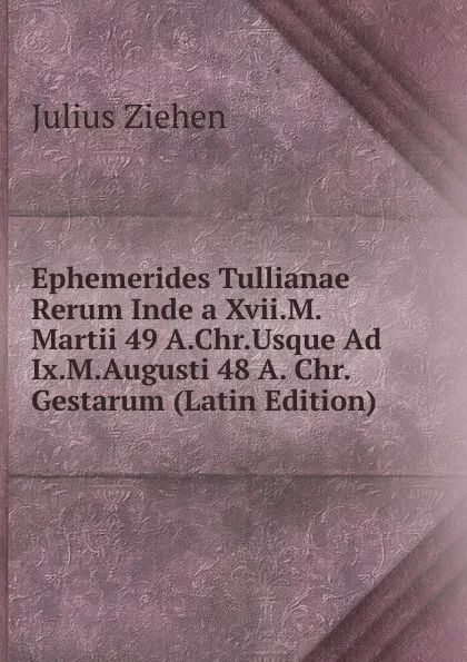 Обложка книги Ephemerides Tullianae Rerum Inde a Xvii.M. Martii 49 A.Chr.Usque Ad Ix.M.Augusti 48 A. Chr.Gestarum (Latin Edition), Julius Ziehen