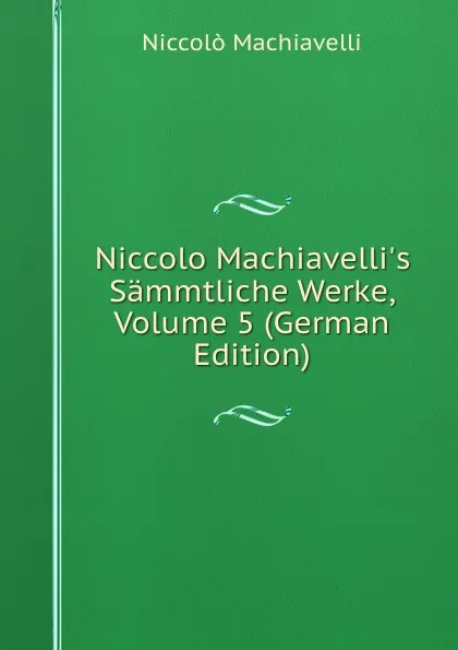 Обложка книги Niccolo Machiavelli.s Sammtliche Werke, Volume 5 (German Edition), Machiavelli Niccolò