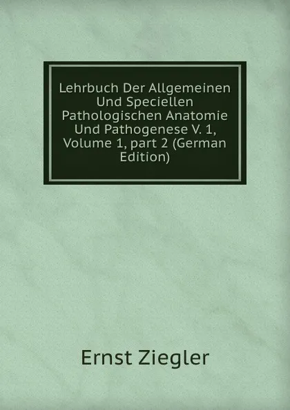 Обложка книги Lehrbuch Der Allgemeinen Und Speciellen Pathologischen Anatomie Und Pathogenese V. 1, Volume 1,.part 2 (German Edition), Ernst Ziegler