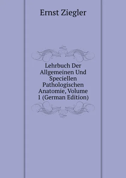 Обложка книги Lehrbuch Der Allgemeinen Und Speciellen Pathologischen Anatomie, Volume 1 (German Edition), Ernst Ziegler