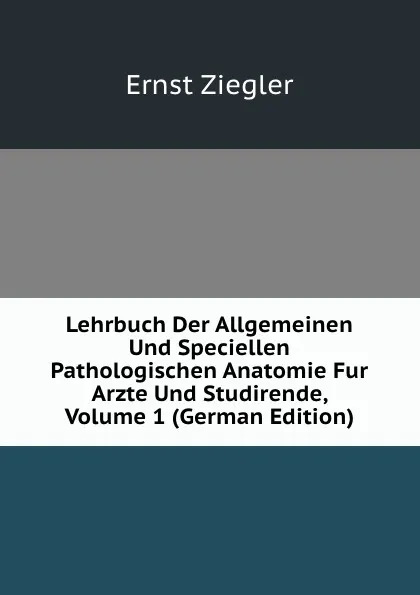 Обложка книги Lehrbuch Der Allgemeinen Und Speciellen Pathologischen Anatomie Fur Arzte Und Studirende, Volume 1 (German Edition), Ernst Ziegler